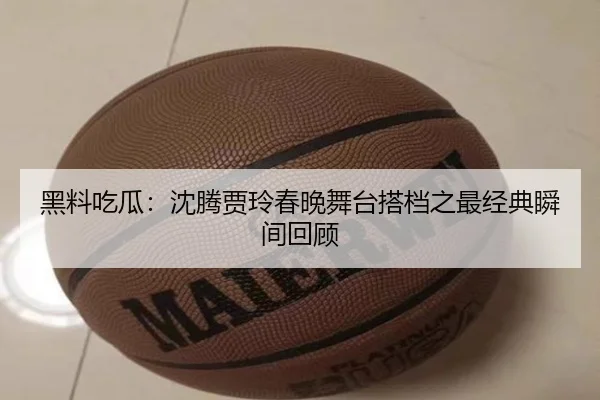 黑料吃瓜：沈腾贾玲春晚舞台搭档之最经典瞬间回顾