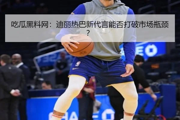 吃瓜黑料网：迪丽热巴新代言能否打破市场瓶颈？