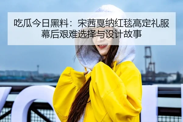 吃瓜今日黑料：宋茜戛纳红毯高定礼服幕后艰难选择与设计故事